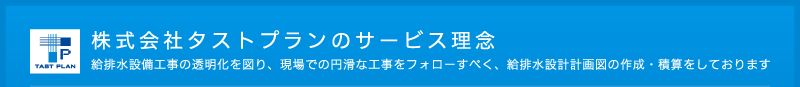 株式会社タストプランのサービス理念　給排水設備工事の透明化を図り、現場での円滑な工事をフォローすべく、給排水設計計画図の作成・積算をしております